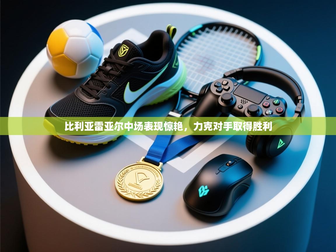 比利亚雷亚尔中场表现惊艳，力克对手取得胜利