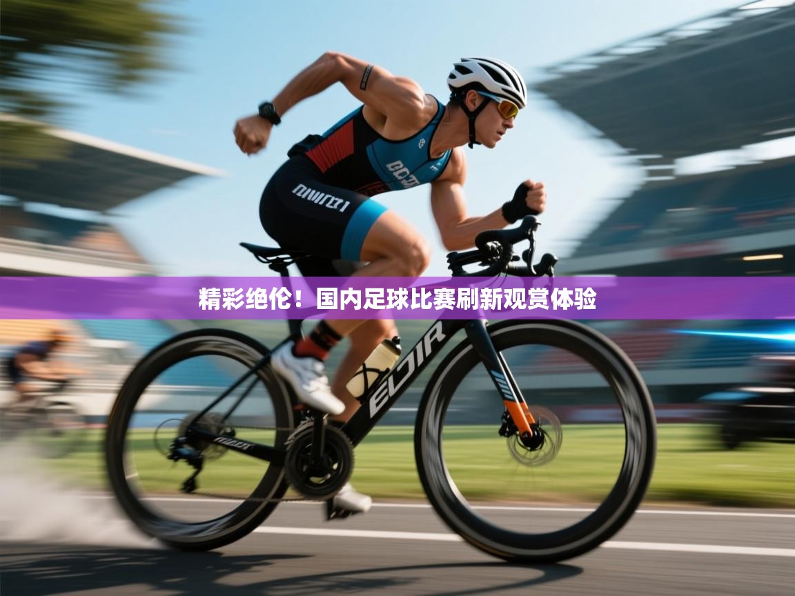 精彩绝伦！国内足球比赛刷新观赏体验